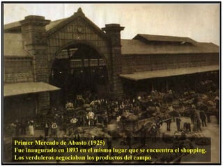 Primer Mercado de Abasto (1925)
Fue inaugurado en 1893 en el mismo lugar que se encuentra el shopping.
Los verduleros negociaban los productos del campo
 