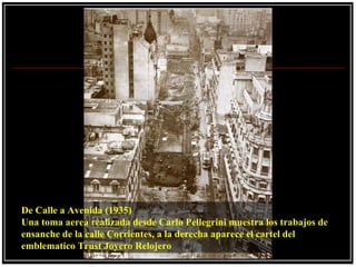 De Calle a Avenida (1935)
Una toma aerea realizada desde Carlo Pellegrini muestra los trabajos de
ensanche de la calle Corrientes, a la derecha aparece el cartel del
emblematico Trust Joyero Relojero
 