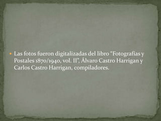  Las fotos fueron digitalizadas del libro “Fotografías y
  Postales 1870/1940, vol. II”, Álvaro Castro Harrigan y
  Carlos Castro Harrigan, compiladores.
 