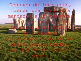 Despues de leer esto, tienes una hora para mandarla a 15 personas y lo que pediste se hara realidad dentro de 1 semana. A la mayor cantidad de gente que lo mandes, mas fuerte se hara tu deseo. 