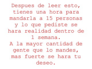 Despues de leer esto, tienes una hora para mandarla a 15 personas y lo que pediste se hara realidad dentro de 1 semana. A la mayor cantidad de gente que lo mandes, mas fuerte se hara tu deseo. 