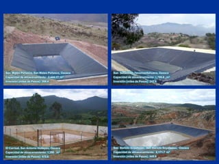 San  Mateo Peñasco, San Mateo Peñasco, OaxacaCapacidad de almacenamiento:  2,444.17  m3Inversión (miles de Pesos): 308.4San  Sebastián, Tecomaxtlahuaca, OaxacaCapacidad de almacenamiento: 1,789.6   m3Inversión (miles de Pesos): 242.6San  Bartolo Soyaltepec, San Bartolo Soyaltepec,  OaxacaCapacidad de almacenamiento:  6,171.7  m3Inversión (miles de Pesos): 645.9El Carrizal, San Antonio Huitepec, OaxacaCapacidad de almacenamiento: 1,390   m3Inversión (miles de Pesos): 475.6