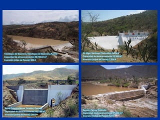 EL Higo, Santiago Chazumba, OaxacaCapacidad de almacenamiento:13,500 m3Inversión (miles de Pesos): 1,324.0Totoltepec de Guerrero, Totoltepec de Guerrero, PueblaCapacidad de almacenamiento: 29,750.02 m3Inversión (miles de Pesos): 902.3Santa Catarina Minas, Ocotlán, OaxacaCapacidad de almacenamiento: 10, 766 m3Inversión (miles de Pesos): 295.2Seguin, Parras, CoahuilaCapacidad de almacenamiento: 15,000 m3Inversión (miles de Pesos): 127.7