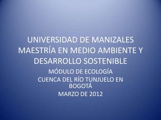 UNIVERSIDAD DE MANIZALES
MAESTRÍA EN MEDIO AMBIENTE Y
   DESARROLLO SOSTENIBLE
       MÓDULO DE ECOLOGÍA
    CUENCA DEL RÍO TUNJUELO EN
             BOGOTÁ
         MARZO DE 2012
 