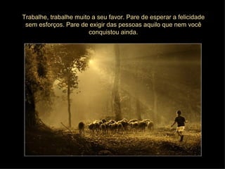 Trabalhe, trabalhe muito a seu favor. Pare de esperar a felicidade
 sem esforços. Pare de exigir das pessoas aquilo que nem você
                        conquistou ainda.
 