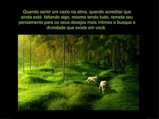 Quando sentir um vazio na alma, quando acreditar que
 ainda está faltando algo, mesmo tendo tudo, remeta seu
pensamento para os seus desejos mais íntimos e busque a
              divindade que existe em você.
 