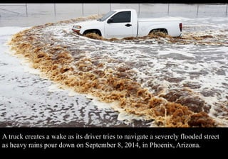 A truck creates a wake as its driver tries to navigate a severely flooded street 
as heavy rains pour down on September 8, 2014, in Phoenix, Arizona. 
 