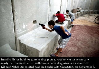 Israeli children hold toy guns as they pretend to play war games next to 
newly-built cement barrier walls around a kindergarten in the center of 
Kibbutz Nahal Oz, located near the border with Gaza Strip, on September 8. 
 