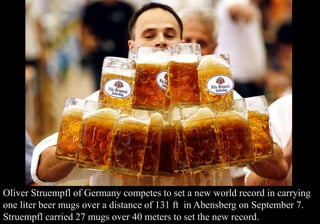 Oliver Struempfl of Germany competes to set a new world record in carrying 
one liter beer mugs over a distance of 131 ft in Abensberg on September 7. 
Struempfl carried 27 mugs over 40 meters to set the new record. 
 