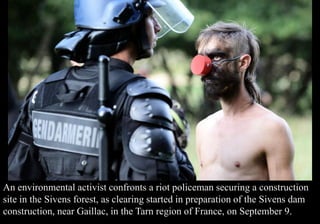An environmental activist confronts a riot policeman securing a construction 
site in the Sivens forest, as clearing started in preparation of the Sivens dam 
construction, near Gaillac, in the Tarn region of France, on September 9. 
 