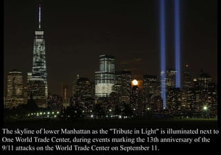 The skyline of lower Manhattan as the "Tribute in Light" is illuminated next to 
One World Trade Center, during events marking the 13th anniversary of the 
9/11 attacks on the World Trade Center on September 11. 
 