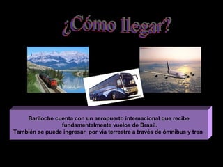Bariloche cuenta con un aeropuerto internacional que recibe
                fundamentalmente vuelos de Brasil.
También se puede ingresar por vía terrestre a través de ómnibus y tren
 