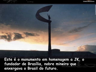 Este é o monumento em homenagem a JK, o
fundador de Brasília, nobre mineiro que
enxergava o Brasil do futuro.
 