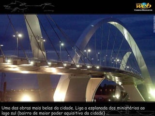 Uma das obras mais belas da cidade. Liga a esplanada dos ministérios ao
lago sul (bairro de maior poder aquisitivo da cidade) ...
 
