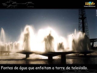 Fontes de água que enfeitam a torre de televisão.
 