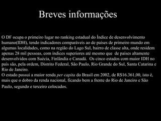 Breves informações
O DF ocupa o primeiro lugar no ranking estadual do Índice de desenvolvimento
humano(IDH), tendo indicadores comparáveis ao de países de primeiro mundo em
algumas localidades, como na região do Lago Sul, bairro de classe alta, onde residem
apenas 28 mil pessoas, com índices superiores até mesmo que de países altamente
desenvolvidos com Suécia, Finlândia e Canadá. Os cinco estados com maior IDH no
país são, pela ordem, Distrito Federal, São Paulo, Rio Grande do Sul, Santa Catarina e
Rio de Janeiro.
O estado possui a maior renda per capita do Brasil em 2002, de R$16.361,00, isto é,
mais que o dobro da renda nacional, ficando bem a frente do Rio de Janeiro e São
Paulo, segundo e terceiro colocados.
 