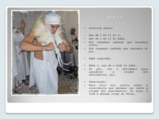 Orin (7)

   Olóòrísà canta:

   Awa dé o mò ti bí o.
   Awa dé o mò ti bí bàbá.
   Nós chegamos sabendo que nascemos
    d’Ele.
   Nós chegamos sabendo que nascemos do
    pai.

   Egbé responde:

   Bàbá o, awa dé o mòdí bí bàbá.
   Oh   pai,   nós   o  abordamos   para
    agradecer       a     origem      dos
    nascimentos, pai.

   Observação:
   Esta   Orin   nos  alerta   sobre a
    consciência que devemos ter sobre a
    origem dos nascimentos. Ou seja, a
    Vida é gerada longe da Terra.
 