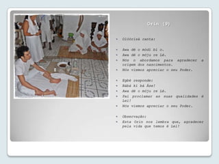Orin (9)


   Olóòrísà canta:

   Awa dé o mòdí bí o.
   Awa dé o móju re Lé.
   Nós o abordamos para agradecer     a
    origem dos nascimentos.
   Nós viemos apreciar o seu Poder.

   Egbé responde:
   Bàbá kí bà Àse!
   Awa dé o móju re Lé.
   Pai proclamar as suas qualidades é
    Lei!
   Nós viemos apreciar o seu Poder.

   Observação:
   Esta Orin nos lembra que, agradecer
    pela vida que temos é Lei!
 