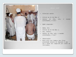 Orin (10)


   Olóòrísà canta:

   Olórun wa kí bà Àse o!
   Senhor   do   Céu,  nós,   o   saudar
    ajoelhados, é Lei!

   Egbé responde:

   Bàbá, Oní.
   Olórun wa kí bà Àse o.
   Pai, Senhor.
   Senhor do Céu, nós, o saudar
    ajoelhados, é Lei!

   Observação:
   Esta Orin nos lembra que ficar
    ajoelhado diante do Sagrado é uma
    Lei e deve ser cumprida por todos os
    Iniciados.
 