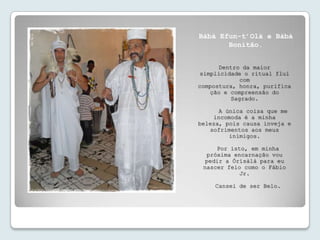Bàbá Efun-t’Olà e Bàbá
       Bonitão.


      Dentro da maior
 simplicidade o ritual flui
             com
compostura, honra, purifica
    ção e compreensão do
          Sagrado.

      A única coisa que me
    incomoda é a minha
beleza, pois causa inveja e
   sofrimentos aos meus
         inimigos.

     Por isto, em minha
  próxima encarnação vou
  pedir a Òrísàlá para eu
 nascer feio como o Fábio
            Jr.

     Cansei de ser Belo.
 