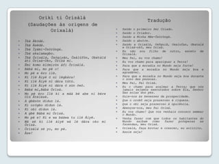 Oríkì ti Òrísàlá
                                                                Tradução
     (Saudações às origens de
                                                   Saúdo o primeiro Ser Criado.
             Orixalá)                          
                                                  Saúdo o Criador.
                                                  Saúdo a Minha Mãe-Òsòròngà.
   Ìbà Àkódá.                                    Saúdo o abutre.
   Ìbà Àsédá.                                    Saúdo a Orixálá, Oxôguiã, Oxalufan, Obatalá
                                                   e Orixá-okô, meu Orixá.
   Ìbà Ìyámi-Òsòròngà.
                                                  Eu não sou filho de outro, exceto de
   Ìbà akalamagbo.                                Orixalá.
   Ìbà Òrísàlá, Òsógiyán, Òsàlúfòn, Obàtálá      Meu Pai, eu vos chamo!
    àti Òrísà-Oko, Òrísà mi.                      Eu vos chamo para apaziguar a Terra!
   Èmi komo èlómiròn àfi Òrísàlá.                Para que a moradia no Mundo seja forte!
   Bábá mi, mo pè o!                             Para que a moradia no Mundo seja boa e
   Mo pè e èro ilè.                               agradável.
   Kí Ilé Àiyé ó ní lègbára!                     Para que a moradia no Mundo seja boa durante
                                                   o sono das pessoas.
   Kí ilé Àiyé ní dára tútù.                     Meu Pai, Pai Orixá.
   Kí ilé Àiyé ní dára ó sùn òwó.                Eu o chamo para acalmar a Terra; que nós
   Bàbá mi,Bàbá Òrísà.                            jamais sejamos executados sobre Ela, Senhor
   Mo pè èro Ilè ki a máà bé abe ni bére          das solas dos pés.
    Olú Àtélèsè.                                  Guie-nos às benesses da prosperidade.
   A gbénòn dídun là.                            Que o orobô seja prazeroso à riqueza.
   Ki orógbo dídun lá.                           Que o obi seja prazeroso à opulência.
   Ki obì dídun là.                              Abençoe-nos, meu Pai Orixá.
                                                  Eu vos chamo! Que vos venhais conosco semear
   A gbè Bàbá mi Òrísà.                           o Mundo.
   Mo pè e! Ki e wa báàwa tu ilé Àiyé.           Venha fazer com que todos os habitantes do
   Wá sé ki ilé àiyé wá lè dára oko mi            Mundo   saibam   como   fazer  prósperas   as
    Òrísà.                                         fazendas, meu Orixá.
   Òrísàlá sé yo, mo pè.                         Orixalá, faça brotar e crescer, eu solicito.
   Àse!                                          Assim seja!
 