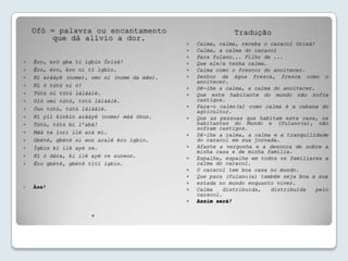 Ofò = palavra ou encantamento                             Tradução
         que dá alívio a dor.
                                                 Calma, calma, receba o caracol Orixá!
                                                 Calma, a calma do caracol
                                                 Para fulano... Filho de ...
   Èro, erò gba ti ìgbín Òrísà!                 Que ele/a tenha calma.
   Èro, èro, èro ni tí ìgbín.                   Calma como o frescor do anoitecer.
   Kí aráàyé (nome), omo ni (nome da mãe).      Senhor da água fresca, fresca como o
                                                  anoitecer.
   Kí ó tútù ní ó!
                                                 Dê-lhe a calma, a calma do anoitecer.
   Tútù ní tútù láláàlé.                        Que este habitante do mundo não sofra
   Oló omi tútù, tútù láláàlé.                   castigos.
   Óun tútù, tútù láláàlé.                      Faça-o calmo(a) como calma é a cabana do
                                                  agricultor.
   Kí yìí kínkín aráàyé (nome) máà òhun.        Que as pessoas que habitam esta casa, os
   Tútù, tútù bí l’abà!                          habitantes do Mundo e (fulano(a), não
                                                  sofram castigos.
   Máà te lori ilé ará mi.                      Dê-lhe a calma, a calma e a tranquilidade
   Gbèté, gbèté ni won aralé èro ìgbín.          do caracol em sua jornada.
   Ìgbín ki ilé ayé re.                         Afaste a vergonha e a desonra de sobre a
                                                  minha casa e de minha família.
   Kí ó dára, ki ilé ayé re sunwon.             Espalhe, espalhe em todos os familiares a
   Èro gbèté, gbèté títí ìgbín.                  calma do caracol.
                                                 O caracol tem boa casa no mundo.
                                                 Que para (fulano(a) também seja boa a sua
                                                 estada no mundo enquanto viver.
   Àse!                                         Calma    distribuída,  distribuída    pelo
                                                  caracol.
                                                 Assim será!

                      
 