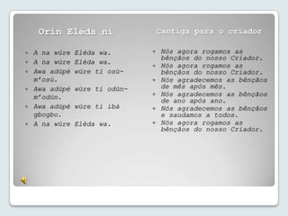 Orin Eléda ni                  Cantiga para o criador

   A na wúre   Eléda wa.          Nós agora rogamos as
                                    bênçãos do nosso Criador.
   A na wúre   Eléda wa.
                                   Nós agora rogamos as
   Awa adúpé   wúre ti osù-        bênçãos do nosso Criador.
    m’osù.                         Nós agradecemos as bênçãos
   Awa adúpé   wúre ti odún-       de mês após mês.
    m’odún.                        Nós agradecemos as bênçãos
                                    de ano após ano.
   Awa adúpé   wúre ti ibà        Nós agradecemos as bênçãos
    gbogbo.                         e saudamos a todos.
   A na wúre   Eléda wa.          Nós agora rogamos as
                                    bênçãos do nosso Criador.
 