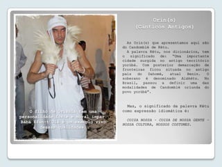 Orin(s)
                                          (Cânticos Antigos)

                                       As Orin(s) que apresentamos aqui são
                                     do Candomblé de Kétu.
                                       A palavra Kétu, nos dicionários, tem
                                     o significado de: “Uma importante
                                     cidade surgida no antigo território
                                     yorùbá. Com posterior demarcação de
                                     fronteiras ficou situada no antigo
                                     país   do   Dahomé,   atual  Benin.  O
                                     soberano é denominado Alákétu. No
                                     Brasil, passou a definir uma das
                                     modalidades de Candomblé oriunda do
                                     povo yorùbá”.


                                       Mas, o significado da palavra Kétu
    O filho de Òrísàlá tem uma       como expressão idiomática é:
personalidade forte e moral ímpar.
                                       COISA NOSSA – COISA DE NOSSA GENTE –
Bàbá Efun-t’Olà é um exemplo vivo
                                     NOSSA CULTURA, NOSSOS COSTUMES.
        dessas qualidades.
 