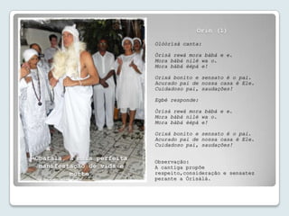 Orin (1)
                           Olóòrísà canta:

                           Òrísà rewà mora bàbá e e.
                           Mora bàbá nilé wa o.
                           Mora bàbá èèpà e!

                           Orixá bonito e sensato é o pai.
                           Acurado pai de nossa casa é Ele.
                           Cuidadoso pai, saudações!

                           Egbé responde:

                           Òrísà rewà mora bàbá e e.
                           Mora bàbá nilé wa o.
                           Mora bàbá èèpà e!

                           Orixá bonito e sensato é o pai.
                           Acurado pai de nossa casa é Ele.
                           Cuidadoso pai, saudações!

Obàtálá, a mais perfeita   Observação:
 manifestação de vida e    A cantiga propõe
         morte.            respeito,consideração e sensatez
                           perante a Òrísàlá.
 