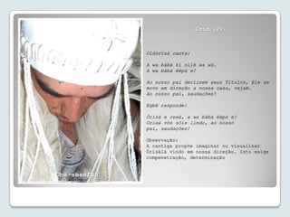 Orin (2)



              Olóòrísà canta:

              A wa bàbá kí nilé wa wò.
              A wa bàbá èèpà e!

              Ao nosso pai declinem seus Títulos, Ele se
              move em direção a nossa casa, vejam.
              Ao nosso pai, saudações!

              Egbé responde:

              Òrísà e rewà, a wa bàbá èèpà e!
              Orixá vós sóis lindo, ao nosso
              pai, saudações!

              Observação:
              A cantiga propõe imaginar ou visualizar
              Òrísàlá vindo em nossa direção. Isto exige
              compenetração, determinação


Obà-séséfun
 