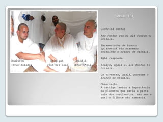 Orin (3)


                                               Olóòrísà canta:

                                               Aso funfun awa bí alà funfun ti
                                               Òrísàlá.

                                               Paramentados de branco
                                               (placenta) nós nascemos
                                               possuindo o branco de Orixalá.

                                               Egbé responde:
Obàlùfòn          Òsógiyán       Obàtálá
(Efun-Bolàdé)   (Òsó-Orí-Olà)   (Efun-t’Olà)   Alààyé, Àjàlá o, alà funfun ti
                                               Òrísàlá.

                                               Os viventes, Ajalá, possuem o
                                               branco de Orixálá.

                                               Observação:
                                               A cantiga lembra a importância
                                               da placenta que seria a parte
                                               ruim dos nascimentos, mas sem a
                                               qual o filhote não nasceria.
 