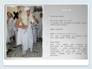 Senhor do Ar da Atmosfera –
          Obàtálá
                                               Orin (4)

                                 Olóòrísà canta:

                                 Òwú silè ìgbìn to ró-ró.
                                 O algodão foi plantado na terra, basta
                                  chover para brotar.

                                 Egbé responde:

                                 Bàbá a fe abà kí e mó a wò o.
                                 Pai, nós o desejamos no celeiro, vós
                                  por algum tempo, cuide dele.

                                 Observação:
                                 Esta   Orin   lembra    que    Òrísàlá   na
                                  qualidade de Òrísà-Oko – Orixá da
                                  Fazenda   -,   pode    proporcionar    boas
                                  colheitas    por    ser    uma    divindade
                                  relacionada a fertilidade da terra;
                                  lembra, também, que o algodão lhe
                                  pertence.
 