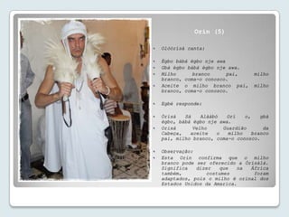 Orin (5)

   Olóòrísà canta:

   Ègbo bàbá ègbo nje awa
   Gbà ègbo bàbá ègbo nje awa.
   Milho      branco      pai,      milho
    branco, coma-o conosco.
   Aceite o milho branco pai,       milho
    branco, coma-o conosco.

   Egbé responde:

   Òrísà   Sá    Alààbò   Orí    o,    gbà
    ègbo, bàbá ègbo nje awa.
   Orixá      Velho      Guardião       da
    Cabeça,   aceite    o   milho    branco
    pai, milho branco, coma-o conosco.

   Observação:
   Esta Orin confirma que o milho
    branco pode ser oferecido a Òrísàlá.
    Significa   dizer   que   na  África
    também,        costumes        foram
    adaptados, pois o milho é orinal dos
    Estados Unidos da Amarica.
 