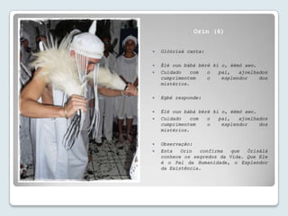 Orin (6)


   Olóòrísà canta:

   Èlè oun bàbá bèré kí o, èèmó awo.
   Cuidado    com  o   pai,   ajoelhados
    cumprimentem    o    esplendor    dos
    mistérios.

   Egbé responde:

   Èlè oun bàbá bèré kí o, èèmó awo.
   Cuidado    com  o   pai,   ajoelhados
    cumprimentem    o    esplendor    dos
    mistérios.

   Observação:
   Esta   Orin  confirma   que  Òrísàlá
    conhece os segredos da Vida. Que Ele
    é o Pai da Humanidade, o Esplendor
    da Existência.
 