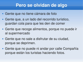    
Pero se olvidan de algo
 Gente que no tiene cámara de foto
 Gente que, a un lado del recorrido turístico, 
guardan cola para que les den de comer
 Gente que recoge alimentos, porque no puede ir 
al supermercado
 Gente que no sale a disfrutar de su ciudad, 
porque se deprimen.
 Gente que no puede ni andar por calle Compañía 
porque están los turistas haciendo fotos.
 
