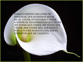 PORQUE EXISTEN MILLONES DE  PERSONAS, QUE QUISIERAN ESTAR EN MI  LUGAR,LEVANTARSE Y TENER  A DONDE IR, ESAS PERSONAS QUE ESTÁN  SIN TENER QUE COMER, SIN TENER QUE VESTIR. HOY PADRE MIO, AGRADEZCO  POR LA NOCHE MARAVILLOSA, POR EL  COBERTOR QUE ME CALIENTA   