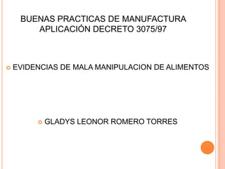 BUENAS PRACTICAS DE MANUFACTURA
        APLICACIÓN DECRETO 3075/97



   EVIDENCIAS DE MALA MANIPULACION DE ALIMENTOS




            GLADYS LEONOR ROMERO TORRES
 