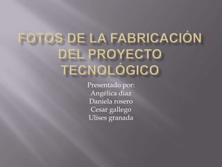 Fotos de la fabricación del proyecto tecnológico  Presentado por: Angélica diaz Daniela rosero Cesar gallego Ulises granada  