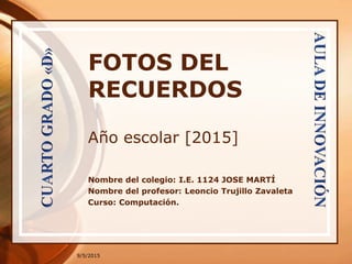 9/5/2015
FOTOS DEL
RECUERDOS
Año escolar [2015]
Nombre del colegio: I.E. 1124 JOSE MARTÍ
Nombre del profesor: Leoncio Trujillo Zavaleta
Curso: Computación.
 