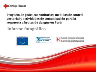 Proyecto de prácticas sanitarias, medidas de control vectorial y actividades de comunicación para la respuesta a brotes de dengue en Perú Informe fotográfico 
