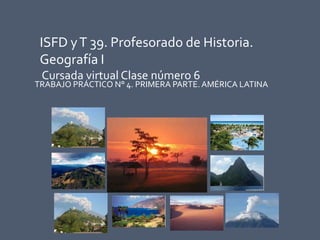 ISFD yT 39. Profesorado de Historia.
Geografía I
Cursada virtual Clase número 6
TRABAJO PRÁCTICO N° 4. PRIMERA PARTE. AMÉRICA LATINA
 