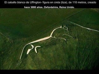 El caballo blanco de Uffington- figura en creta (tiza), de 110 metros, creado
hace 3000 años. Oxfordshire, Reino Unido.
 