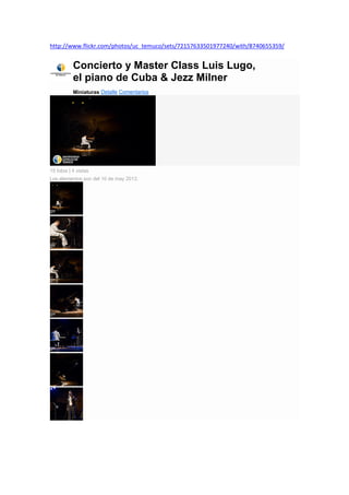http://www.flickr.com/photos/uc_temuco/sets/72157633501977240/with/8740655359/
Concierto y Master Class Luis Lugo,
el piano de Cuba & Jezz Milner
Miniaturas Detalle Comentarios
15 fotos | 4 vistas
Los elementos son del 10 de may 2013.
 