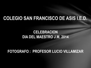COLEGIO SAN FRANCISCO DE ASIS I.E.D. 
CELEBRACION 
DIA DEL MAESTRO J.M. 2014 
FOTOGRAFO : PROFESOR LUCIO VILLAMIZAR 
 