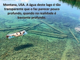 Montana, USA. A água deste lago é tão
transparente que o faz parecer pouco
profundo, quando na realidade é
bastante profundo.

 