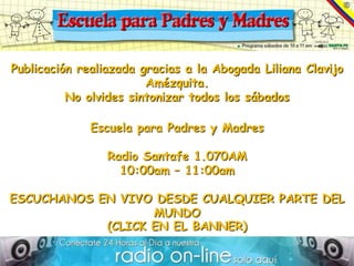 Publicación realiazada gracias a la Abogada Liliana Clavijo
                        Amézquita.
          No olvides sintonizar todos los sábados

              Escuela para Padres y Madres

                 Radio Santafe 1.070AM
                   10:00am – 11:00am

ESCUCHANOS EN VIVO DESDE CUALQUIER PARTE DEL
                   MUNDO
            (CLICK EN EL BANNER)
 