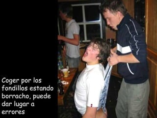 Coger por los  fondillos estando borracho, puede dar lugar a errores 