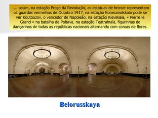 Belorusskaya ..... assim, na estação Praça da Revolução, as estátuas de bronze representam os guardas vermelhos de Outubro 1917, na estação Komsomolskaïa pode se ver Koutouzov, o vencedor de Napoleão, na estação Kievskaïa, « Pierre le Grand » na batalha de Poltava, na estação Teatralnaïa, figurinhas de dançarinos de todas as repúblicas nacionais alternando com coroas de flores. 
