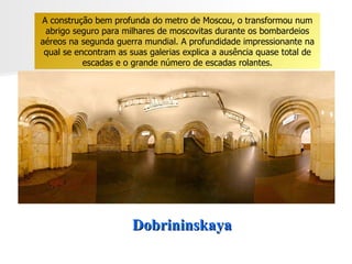 Dobrininskaya A construção bem profunda do metro de Moscou, o transformou num abrigo seguro para milhares de moscovitas durante os bombardeios aéreos na segunda guerra mundial. A profundidade impressionante na qual se encontram as suas galerias explica a ausência quase total de escadas e o grande número de escadas rolantes. 