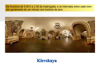 Kievskaya  Ele funciona de 5:30 h a 1:30 da madrugada, e os intervalos entre cada trem são geralmente de um minuto nos horários de pico.  